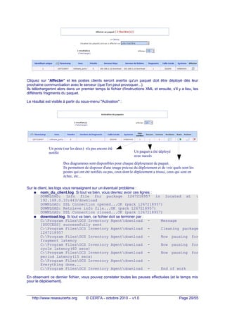 Cliquez sur "Affecter" et les postes clients seront avertis qu'un paquet doit être déployé dès leur
prochaine communication avec le serveur (que l'on peut provoquer...).
Ils téléchargeront alors dans un premier temps le fichier d'instructions XML et ensuite, s'il y a lieu, les
différents fragments du paquet.
Le résultat est visible à partir du sous-menu "Activation" :
Sur le client, les logs vous renseignent sur un éventuel problème :
● nom_du_client.log. Si tout va bien, vous devriez avoir ces lignes :
DOWNLOAD: Info file for package 1267218957 is located at :
192.168.0.10:443/download
DOWNLOAD: SSL Connection opened...OK (pack 1267218957)
DOWNLOAD: Retrieve info file...OK (pack 1267218957)
DOWNLOAD: SSL Connection closed...OK (pack 1267218957)
● download.log. Si tout va bien, ce fichier doit se terminer par :
C:Program FilesOCS Inventory Agentdownload - Message
[SUCCESS] successfully sent
C:Program FilesOCS Inventory Agentdownload - Cleaning package
1267218957
C:Program FilesOCS Inventory Agentdownload - Now pausing for
fragment latency
C:Program FilesOCS Inventory Agentdownload - Now pausing for
cycle latency(60 secs)
C:Program FilesOCS Inventory Agentdownload - Now pausing for
period latency(15 secs)
C:Program FilesOCS Inventory Agentdownload -
Everything done...
C:Program FilesOCS Inventory Agentdownload - End of work
En observant ce dernier fichier, vous pouvez constater toutes les pauses effectuées (et le temps mis
pour le déploiement).
http://www.reseaucerta.org © CERTA - octobre 2010 – v1.0 Page 29/55
Un paquet a été déployé
avec succès
Un poste (sur les deux) n'a pas encore été
notifié
Des diagrammes sont disponibles pour chaque déploiement de paquet.
Ils permettent de disposer d'une image précise du déploiement et de voir quels sont les
postes qui ont été notifiés ou pas, ceux dont le déploiement a réussi, ceux qui sont en
échec, etc...
 