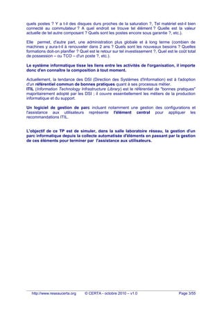 quels postes ? Y a t-il des disques durs proches de la saturation ?, Tel matériel est-il bien
connecté au commutateur ? A quel endroit se trouve tel élément ? Quelle est la valeur
actuelle de tel autre composant ? Quels sont les postes encore sous garantie ?, etc.).
Elle permet, d'autre part, une administration plus globale et à long terme (combien de
machines y aura-t-il à renouveler dans 2 ans ? Quels sont les nouveaux besoins ? Quelles
formations doit-on planifier ? Quel est le retour sur tel investissement ?, Quel est le coût total
de possession – ou TCO – d'un poste ?, etc.).
Le système informatique tisse les liens entre les activités de l'organisation, il importe
donc d'en connaître la composition à tout moment.
Actuellement, la tendance des DSI (Direction des Systèmes d'Information) est à l'adoption
d'un référentiel commun de bonnes pratiques quant à ses processus métier.
ITIL (Information Technology Infrastructure Library) est le référentiel de "bonnes pratiques"
majoritairement adopté par les DSI ; il couvre essentiellement les métiers de la production
informatique et du support.
Un logiciel de gestion de parc incluant notamment une gestion des configurations et
l'assistance aux utilisateurs représente l'élément central pour appliquer les
recommandations ITIL.
L'objectif de ce TP est de simuler, dans la salle laboratoire réseau, la gestion d'un
parc informatique depuis la collecte automatisée d'éléments en passant par la gestion
de ces éléments pour terminer par l'assistance aux utilisateurs.
http://www.reseaucerta.org © CERTA - octobre 2010 – v1.0 Page 3/55
 