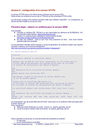 Annexe 6 : configuration d'un serveur HTTPS
Le serveur HTTPS sera sur le même serveur physique que le serveur OCS.
Cette annexe ne constitue en aucun cas un TP/cours sur les protocoles HTTPS et SSL.
Les clé privée, publique et le certificat vont être créés avec l'utilitaire "OpenSSL" ; en conséquence, ce
dernier doit être installé sur le serveur OCS.
Première étape : obtenir un certificat pour le serveur WEB
Il est possible :
● d'acheter un certificat SSL 128 bits à un prix raisonnable aux alentours de 50.00$US/an. Voir
par exemple à cette adresse https://securityserver.org/.
● d'obtenir un certificat d'essai utilisable en environnement de test :
http://www.verisign.fr/ssl/buy-ssl-certificates/free-trial/
● de créer son certificat : c'est ce que nous nous proposons de faire... mais toute solution
opérationnelle sera acceptée
La documentation officielle d'OCS propose un script de génération de certificat à utiliser avec Apache
reproduit ci-dessous qui fonctionne parfaitement
http://wiki.ocsinventory-ng.org/index.php/Documentation:Teledeploy/fr :
#vi apache_generate_cert.sh
#!/bin/sh
#
# En premier, generer le certificat requis
#
# Generer une clé RSA de 1024 bits, enregistrer la cle privee dans un
# fichier PEM de mot-de-passe non protege server.key, en utilisant
# le fichier de configuration par defaut d'openssl
#
echo
echo Generation de la cle privee du serveur Apache...
echo
openssl genrsa -out server.key 1024
#
# Maintenant, signez le certificat du serveur Apache avec
# la cle du serveur Apache
#
# Signez avec le certificat PEM server.crt,
# en utilisant le fichier PEM server.key pour cle privee du server,
# en utilisant le fichier de configuration par defaut d'openssl.
#
# Le certificat produit sera valide durant 1825 jours (soit 5 ans).
#
echo
echo Generation des certificats auto-signes du serveur Apache ...
echo
openssl req -outform PEM -new -key server.key -x509 -days 1825 -out
server.crt
Ce script génère une clé privée RSA dans le fichier "server.key" et un certificat X.509 auto-signé dans
le fichier "server.crt".
Il faut maintenant :
● Mettre les droits d'exécution au script : chmod u+x apache_generate_cert.sh
● Lancer le script en utilisant cette commande : sh apache_generate_cert.sh
Celui-ci générera la clé privée, et vous demandera les propriétés du certificat :
• le code pays
• le nom de la province ou de l'état
http://www.reseaucerta.org © CERTA - octobre 2010 – v1.0 Page 30/55
 