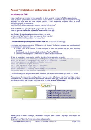Annexe 7 : Installation et configuration de GLPI
Installation de GLPI
Nous installerons la dernière version (actuelle) de glpi à savoir la version 0.72.4 (ou supérieure).
C'est la version qui s'installe automatiquement si vous êtes sur une Debian "Squeeze" (debian testing
actuelle). Si vous êtes sur une debian "Lenny", il est nécessaire d'ajouter dans le fichier
/etc/apt/sources la ligne suivante :
"deb http://ftp.fr.debian.org/debian/ squeeze main contrib non-free"
Puis, sous root : apt-get update puis apt-get install glpi -t testing
Tout ce qui suit est valable à partir de la version 0.72 de glpi.
Les fichiers de configuration se trouvent dans /etc/glpi
Un répertoire "glpi" est créé dans /usr/share et dans /var/lib/
La documentation se trouve dans /usr/share/doc/
Le fichier de configuration pour le serveur WEB est /etc/apache2/conf.d/glpi.
Le principe est le même que pour OCSInventory, le debconf de Debian propose une assistance qu'il
ne faut en aucun cas refuser :
● Validez "oui" à la question "Faut-il configurer la base de données de glpi avec dbconfig-
common"
● Saisissez le mot de passe de l'administrateur "root" de MySQL
● Donnez un mot de passe à l'utilisateur de la base de données GLPI
Si tout se passe bien, vous devriez avoir les dernières lignes suivantes en sortie :
Creating config file /etc/glpi/config/config_db.php with new version
granting access to database glpi for glpi@localhost: success.
verifying access for glpi@localhost: success.
creating database glpi: success.
verifying database glpi exists: success.
populating database via sql... done.
dbconfig-common: flushing administrative password
Reloading web server config: apache2.
Un utilisateur MySQL glpi@localhost a été créé ainsi que la base de données "glpi" avec 141 tables.
Pour procéder à une première configuration, il faut se rendre à l'adresse http://<serveur>/glpi avec un
navigateur web. D'autres utilisateurs de GLPI ont été créés (table glpi_users) avec des logins et mots
de passe par défaut que l'on peut supprimer et/ou modifier (voir en fin d'annexe) :
Rendez-vous au menu "Settings", choisissez "Français" dans "Select Language" puis cliquez sur
"update".
En cliquant sur "Central", l'écran suivant devrait apparaître :
http://www.reseaucerta.org © CERTA - octobre 2010 – v1.0 Page 32/55
Compte administrateur : glpi/glpi
Compte technicien : tech/tech
Compte normal : normal/normal
Compte postonly : post-only/postonly
 