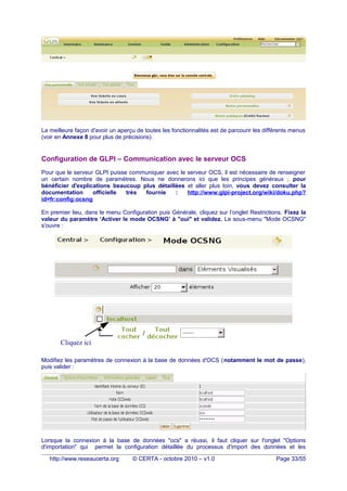La meilleure façon d'avoir un aperçu de toutes les fonctionnalités est de parcourir les différents menus
(voir en Annexe 8 pour plus de précisions).
Configuration de GLPI – Communication avec le serveur OCS
Pour que le serveur GLPI puisse communiquer avec le serveur OCS, il est nécessaire de renseigner
un certain nombre de paramètres. Nous ne donnerons ici que les principes généraux ; pour
bénéficier d'explications beaucoup plus détaillées et aller plus loin, vous devez consulter la
documentation officielle très fournie : http://www.glpi-project.org/wiki/doku.php?
id=fr:config:ocsng
En premier lieu, dans le menu Configuration puis Générale, cliquez sur l’onglet Restrictions. Fixez la
valeur du paramètre ‘Activer le mode OCSNG’ à "oui" et validez. Le sous-menu "Mode OCSNG"
s'ouvre :
Modifiez les paramètres de connexion à la base de données d'OCS (notamment le mot de passe),
puis valider :
Lorsque la connexion à la base de données "ocs" a réussi, il faut cliquer sur l'onglet "Options
d'importation" qui permet la configuration détaillée du processus d'import des données et les
http://www.reseaucerta.org © CERTA - octobre 2010 – v1.0 Page 33/55
Cliquez ici
 
