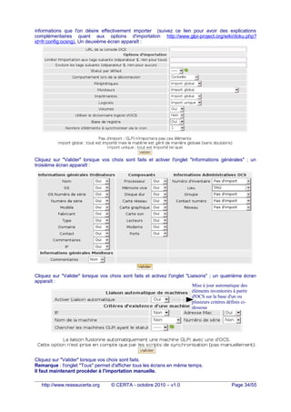 informations que l'on désire effectivement importer (suivez ce lien pour avoir des explications
complémentaires quant aux options d'importation http://www.glpi-project.org/wiki/doku.php?
id=fr:config:ocsng). Un deuxième écran apparaît :
Cliquez sur "Valider" lorsque vos choix sont faits et activer l'onglet "Informations générales" ; un
troisième écran apparaît :
Cliquez sur "Valider" lorsque vos choix sont faits et activez l'onglet "Liaisons" ; un quatrième écran
apparaît :
Cliquez sur "Valider" lorsque vos choix sont faits.
Remarque : l'onglet "Tous" permet d'afficher tous les écrans en même temps.
Il faut maintenant procéder à l'importation manuelle.
http://www.reseaucerta.org © CERTA - octobre 2010 – v1.0 Page 34/55
Cela aura pour effet de
créer des groupes de
machines basés sur les
TAGs d'OCS
Mise à jour automatique des
éléments inventoriés à partir
d'OCS sur la base d'un ou
plusieurs critères définis ci-
dessous
 