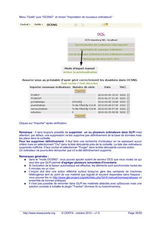 Menu "Outils" puis "OCSNG" et choisir "Importation de nouveaux ordinateurs" :
Cliquez sur "Importer" après vérification.
Remarque : il sera toujours possible de supprimer un ou plusieurs ordinateurs dans GLPI mais
attention, par défaut, une suppression ne les supprime pas définitivement de la base de données mais
les place dans la corbeille.
Pour les supprimer définitivement, il faut faire une recherche d'ordinateur en ne saisissant aucun
critère mais en sélectionnant "Oui" dans la liste déroulante près de la corbeille. La liste des ordinateurs
supprimés s'affiche. Il faut cocher et sélectionner "Purger" dans la liste déroulante comme action.
Un ordinateur ne pourra être réimporter que s'il a été définitivement supprimé.
Remarques générales :
● dans le "mode OCSNG", vous pouvez ajouter autant de serveur OCS que vous voulez ce qui
veut dire que GLPI permet d'agréger plusieurs remontées d'inventaire.
● Si l'activation de la liaison automatique est effective, les éléments sont synchronisés toutes les
5 minutes via un cron.
● L'import doit être une action réfléchie surtout lorsqu'on gère des centaines de machines
hétérogènes tant du point de vue matériel que logiciel et souvent dispersées dans l'espace :
vous pouvez lire ici http://www.glpi-project.org/wiki/doku.php?id=fr:manuel:bonnespratiques un
ensemble de bonnes pratiques.
● Il n'est pas possible de remonter dans GLPI les matériels détectés avec ipDiscover mais une
solution consiste à installer le plugin "Tracker" (Annexe 9) ou fusionInventory.
http://www.reseaucerta.org © CERTA - octobre 2010 – v1.0 Page 35/55
 