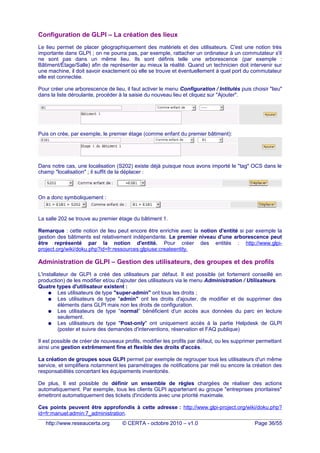 Configuration de GLPI – La création des lieux
Le lieu permet de placer géographiquement des matériels et des utilisateurs. C'est une notion très
importante dans GLPI ; on ne pourra pas, par exemple, rattacher un ordinateur à un commutateur s'il
ne sont pas dans un même lieu. Ils sont définis telle une arborescence (par exemple :
Bâtiment/Étage/Salle) afin de représenter au mieux la réalité. Quand un technicien doit intervenir sur
une machine, il doit savoir exactement où elle se trouve et éventuellement à quel port du commutateur
elle est connectée.
Pour créer une arborescence de lieu, il faut activer le menu Configuration / Intitulés puis choisir "lieu"
dans la liste déroulante, procéder à la saisie du nouveau lieu et cliquez sur "Ajouter".
Puis on crée, par exemple, le premier étage (comme enfant du premier bâtiment):
Dans notre cas, une localisation (S202) existe déjà puisque nous avons importé le "tag" OCS dans le
champ "localisation" ; il suffit de la déplacer :
On a donc symboliquement :
La salle 202 se trouve au premier étage du bâtiment 1.
Remarque : cette notion de lieu peut encore être enrichie avec la notion d'entité si par exemple la
gestion des bâtiments est relativement indépendante. Le premier niveau d'une arborescence peut
être représenté par la notion d'entité. Pour créer des entités : http://www.glpi-
project.org/wiki/doku.php?id=fr:ressources:glpiuse:createentity.
Administration de GLPI – Gestion des utilisateurs, des groupes et des profils
L'installateur de GLPI a créé des utilisateurs par défaut. Il est possible (et fortement conseillé en
production) de les modifier et/ou d'ajouter des utilisateurs via le menu Administration / Utilisateurs.
Quatre types d'utilisateur existent :
● Les utilisateurs de type "super-admin" ont tous les droits ;
● Les utilisateurs de type "admin" ont les droits d'ajouter, de modifier et de supprimer des
éléments dans GLPI mais non les droits de configuration.
● Les utilisateurs de type “normal” bénéficient d'un accès aux données du parc en lecture
seulement.
● Les utilisateurs de type "Post-only" ont uniquement accès à la partie Helpdesk de GLPI
(poster et suivre des demandes d'interventions, réservation et FAQ publique)
Il est possible de créer de nouveaux profils, modifier les profils par défaut, ou les supprimer permettant
ainsi une gestion extrêmement fine et flexible des droits d'accès.
La création de groupes sous GLPI permet par exemple de regrouper tous les utilisateurs d'un même
service, et simplifiera notamment les paramétrages de notifications par mél ou encore la création des
responsabilités concertant les équipements inventoriés.
De plus, Il est possible de définir un ensemble de règles chargées de réaliser des actions
automatiquement. Par exemple, tous les clients GLPI appartenant au groupe "entreprises prioritaires"
émettront automatiquement des tickets d'incidents avec une priorité maximale.
Ces points peuvent être approfondis à cette adresse : http://www.glpi-project.org/wiki/doku.php?
id=fr:manuel:admin:7_administration.
http://www.reseaucerta.org © CERTA - octobre 2010 – v1.0 Page 36/55
 