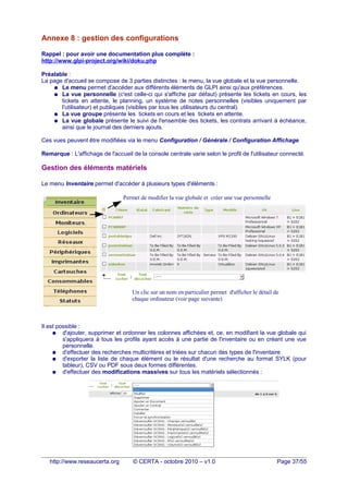 Annexe 8 : gestion des configurations
Rappel : pour avoir une documentation plus complète :
http://www.glpi-project.org/wiki/doku.php
Préalable :
La page d'accueil se compose de 3 parties distinctes : le menu, la vue globale et la vue personnelle.
● Le menu permet d'accéder aux différents éléments de GLPI ainsi qu'aux préférences.
● La vue personnelle (c'est celle-ci qui s'affiche par défaut) présente les tickets en cours, les
tickets en attente, le planning, un système de notes personnelles (visibles uniquement par
l'utilisateur) et publiques (visibles par tous les utilisateurs du central).
● La vue groupe présente les tickets en cours et les tickets en attente.
● La vue globale présente le suivi de l'ensemble des tickets, les contrats arrivant à échéance,
ainsi que le journal des derniers ajouts.
Ces vues peuvent être modifiées via le menu Configuration / Générale / Configuration Affichage
Remarque : L'affichage de l'accueil de la console centrale varie selon le profil de l'utilisateur connecté.
Gestion des éléments matériels
Le menu Inventaire permet d'accéder à plusieurs types d'éléments :
Il est possible :
● d'ajouter, supprimer et ordonner les colonnes affichées et, ce, en modifiant la vue globale qui
s'appliquera à tous les profils ayant accès à une partie de l'inventaire ou en créant une vue
personnelle.
● d'effectuer des recherches multicritères et triées sur chacun des types de l'inventaire
● d'exporter la liste de chaque élément ou le résultat d'une recherche au format SYLK (pour
tableur), CSV ou PDF sous deux formes différentes.
● d'effectuer des modifications massives sur tous les matériels sélectionnés :
http://www.reseaucerta.org © CERTA - octobre 2010 – v1.0 Page 37/55
Un clic sur un nom en particulier permet d'afficher le détail de
chaque ordinateur (voir page suivante)
Permet de modifier la vue globale et créer une vue personnelle
 