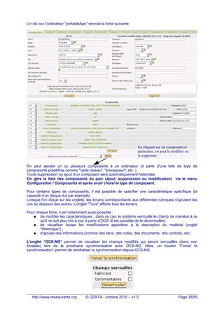Un clic sur l'ordinateur "portableApo" renvoie la fiche suivante :
On peut ajouter un ou plusieurs composants à un ordinateur (à partir d'une liste de type de
composants prédéfinie comme "carte réseau", "processeur", etc. ).
Toute suppression ou ajout d'un composant sera automatiquement historisée.
On gère la liste des composants du parc (ajout, suppression ou modification) via le menu
Configuration / Composants et après avoir choisi le type de composant.
Pour certains types de composants, il est possible de spécifier une caractéristique spécifique (la
capacité d'un disque dur par exemple).
Lorsque l'on clique sur les onglets, les écrans correspondants aux différentes rubriques s'ajoutent les
uns au dessous des autres. L'onglet "Tous" affiche tous les écrans.
Pour chaque fiche, il est notamment aussi possible :
● de modifier les caractéristiques : dans ce cas, le système verrouille le champ de manière à ce
qu'il ne soit plus mis à jour à partir d'OCS (il est possible de le déverrouiller) ;
● de visualiser toutes les modifications apportées à la description du matériel (onglet
"Historique") ;
● d'ajouter des informations (comme des liens, des notes, des documents, des contrats, etc)
L'onglet “OCS-NG” permet de visualiser les champs modifiés qui seront verrouillés (donc non
écrasés) lors de la prochaine synchronisation avec OCS-NG. Mais, un bouton “Forcer la
synchronisation” permet de réinitialiser la synchronisation depuis OCS-NG.
http://www.reseaucerta.org © CERTA - octobre 2010 – v1.0 Page 38/55
En cliquant sur un composant en
particulier, on peut le modifier ou
le supprimer.
 