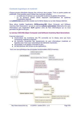 Contexte logistique et matériel
Chaque groupe d'étudiants dispose d'au minimum deux postes. Trois ou quatre postes est
préférable. Il est possible aussi d'utiliser des machines virtuelles :
– un poste pour le serveur qui va accueillir le service de gestion d'inventaire ;
– un ou plusieurs postes clients disposant éventuellement de systèmes
d'exploitation distincts.
Les plateformes peuvent être situées sur le même réseau ou sur des réseaux distincts.
Nous allons installer l'application OCSInventory-NG (Open Computer and Software
Inventory Next Generation) qui est un outil de collecte automatisée d'éléments d'un parc
informatique puis l'application GLPI (gestion Libre de Parc Informatique) qui va nous
permettre de gérer le-dit parc.
Le serveur OCS NG (Open Computer and Software Inventory Next Generation)
Il permet notamment :
● d'automatiser les inventaires des PC connectés sur le réseau ainsi que leurs
composants matériels et logiciels ;
● de connaître l'ensemble des équipements du parc informatique (matériels et
logiciels) avec mise à jour automatique des éléments inventoriés ;
● de procéder à une gestion minimale du parc ;
● de télé-distribuer des fichiers et des applications.
Voici une vue synthétique des principales fonctionnalités d'OCS Inventory :
http://www.reseaucerta.org © CERTA - octobre 2010 – v1.0 Page 4/55
 