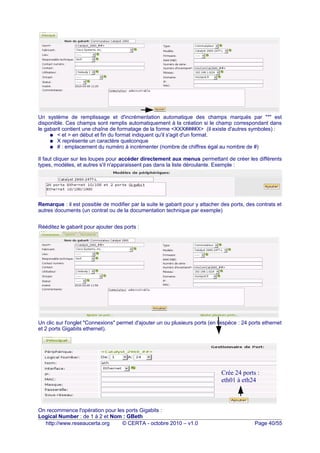 Un système de remplissage et d'incrémentation automatique des champs marqués par "*" est
disponible. Ces champs sont remplis automatiquement à la création si le champ correspondant dans
le gabarit contient une chaîne de formatage de la forme <XXX####X> (il existe d'autres symboles) :
● < et > en début et fin du format indiquent qu'il s'agit d'un format.
● X représente un caractère quelconque
● # : emplacement du numéro à incrémenter (nombre de chiffres égal au nombre de #)
Il faut cliquer sur les loupes pour accéder directement aux menus permettant de créer les différents
types, modèles, et autres s'il n'apparaissent pas dans la liste déroulante. Exemple :
Remarque : il est possible de modifier par la suite le gabarit pour y attacher des ports, des contrats et
autres documents (un contrat ou de la documentation technique par exemple)
Rééditez le gabarit pour ajouter des ports :
Un clic sur l'onglet "Connexions" permet d'ajouter un ou plusieurs ports (en l'espèce : 24 ports ethernet
et 2 ports Gigabits ethernet).
On recommence l'opération pour les ports Gigabits :
Logical Number : de 1 à 2 et Nom : GBeth
http://www.reseaucerta.org © CERTA - octobre 2010 – v1.0 Page 40/55
Crée 24 ports :
eth01 à eth24
 