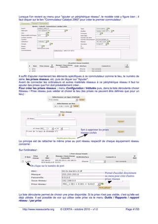 Lorsque l'on revient au menu pour "ajouter un périphérique réseau", le modèle créé y figure bien ; il
faut cliquer sur le lien "Commutateur Catalyst 2960" pour créer le premier commutateur :
Il suffit d'ajouter maintenant les éléments spécifiques à ce commutateur comme le lieu, le numéro de
série, les prises réseaux, etc. puis de cliquer sur "Ajouter".
Avant de connecter les ordinateurs et autres matériels réseaux à ce périphérique réseau il faut lui
ajouter des prises que l'on doit préalablement créer...
Pour créer les prises réseaux : menu Configuration / Intitulés puis, dans la liste déroulante choisir
Réseau / Prise réseau puis valider et choisir le lieu (les prises ne peuvent être définies que pour un
lieu) :
Le principe est de rattacher la même prise au port réseau respectif de chaque équipement réseau
concerné :
Sur l'ordinateur :
La liste déroulante permet de choisir une prise disponible. Si la prise n'est pas visible, c'est qu'elle est
déjà utilisée. Il est possible de voir qui utilise cette prise via le menu Outils / Rapports / rapport
réseau / par prise
http://www.reseaucerta.org © CERTA - octobre 2010 – v1.0 Page 41/55
Cela ajoute 26 prises
réseaux numérotées de
PB1_01 à PB1_26
On clique sur le numéro de port
Sert à supprimer les prises
réseaux cochés
Permet d'accéder directement
au menu pour créer d'autres
prises réseaux
 