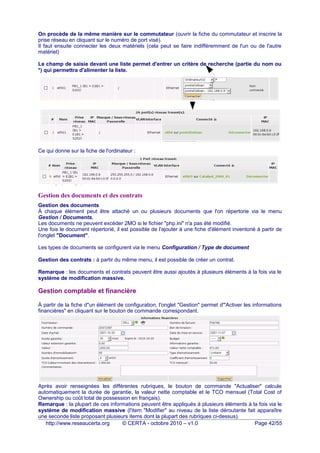 On procède de la même manière sur le commutateur (ouvrir la fiche du commutateur et inscrire la
prise réseau en cliquant sur le numéro de port visé).
Il faut ensuite connecter les deux matériels (cela peut se faire indifféremment de l'un ou de l'autre
matériel)
Le champ de saisie devant une liste permet d'entrer un critère de recherche (partie du nom ou
*) qui permettra d'alimenter la liste.
Ce qui donne sur la fiche de l'ordinateur :
Gestion des documents et des contrats
Gestion des documents
À chaque élément peut être attaché un ou plusieurs documents que l'on répertorie via le menu
Gestion / Documents.
Les documents ne peuvent excéder 2MO si le fichier "php.ini" n'a pas été modifié.
Une fois le document répertorié, il est possible de l'ajouter à une fiche d'élément inventorié à partir de
l'onglet "Document".
Les types de documents se configurent via le menu Configuration / Type de document
Gestion des contrats : à partir du même menu, il est possible de créer un contrat.
Remarque : les documents et contrats peuvent être aussi ajoutés à plusieurs éléments à la fois via le
système de modification massive.
Gestion comptable et financière
À partir de la fiche d"un élément de configuration, l'onglet "Gestion" permet d'"Activer les informations
financières" en cliquant sur le bouton de commande correspondant.
Après avoir renseignées les différentes rubriques, le bouton de commande "Actualiser" calcule
automatiquement la durée de garantie, la valeur nette comptable et le TCO mensuel (Total Cost of
Ownership ou coût total de possession en français).
Remarque : la plupart de ces informations peuvent être appliqués à plusieurs éléments à la fois via le
système de modification massive (l'item "Modifier" au niveau de la liste déroutante fait apparaître
une seconde liste proposant plusieurs items dont la plupart des rubriques ci-dessus).
http://www.reseaucerta.org © CERTA - octobre 2010 – v1.0 Page 42/55
 