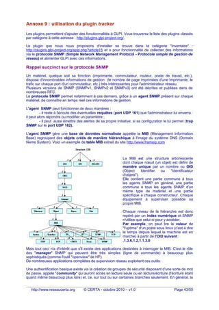 Annexe 9 : utilisation du plugin tracker
Les plugins permettent d'ajouter des fonctionnalités à GLPI. Vous trouverez la liste des plugins classés
par catégorie à cette adresse : http://plugins.glpi-project.org/.
Le plugin que nous nous proposons d'installer se trouve dans la catégorie "Inventaire" :
http://plugins.glpi-project.org/spip.php?article15 et a pour fonctionnalité de collecter des informations
via le protocole SNMP (Simple Network Management Protocol - Protocole simple de gestion de
réseau) et alimenter GLPI avec ces informations.
Rappel succinct sur le protocole SNMP
Un matériel, quelque soit sa fonction (imprimante, commutateur, routeur, poste de travail, etc.),
dispose d'innombrables informations de gestion (le nombre de page imprimées d'une imprimante, le
trafic sur chaque port d'un commutateur, etc.) très intéressantes pour l'administrateur réseau.
Plusieurs versions de SNMP (SNMPv1, SNMPv2 et SNMPv3) ont été décrites et publiées dans de
nombreuses RFC.
Le protocole SNMP permet notamment à ces derniers, grâce à un agent SNMP présent sur chaque
matériel, de connaître en temps réel ces informations de gestion.
L'agent SNMP peut fonctionner de deux manières :
- il reste à l'écoute des éventuelles requêtes (port UDP 161) que l'administrateur lui enverra :
il peut alors répondre ou modifier un paramètre ;
- il peut aussi émettre des alertes de sa propre initiative, si sa configuration le lui permet (trap
SNMP sur le port UDP 162).
L'agent SNMP gère une base de données normalisée appelée la MIB (Management Information
Base) regroupant des objets créés de manière hiérarchique à l'image du système DNS (Domain
Name System). Voici un exemple de table MIB extrait du site http://www.frameip.com
La MIB est une structure arborescente
dont chaque nœud (un objet) est défini de
manière unique par un nombre ou OID
(Object Identifier ou "identificateur
d'objets").
Elle contient une partie commune à tous
les agents SNMP en général, une partie
commune à tous les agents SNMP d'un
même type de matériel et une partie
spécifique à chaque constructeur. Chaque
équipement à superviser possède sa
propre MIB.
Chaque niveau de la hiérarchie est donc
repéré par un index numérique et SNMP
n'utilise que celui-ci pour y accéder.
Par exemple, on peut lire la valeur de
"l'uptime" d'un poste sous linux (c'est à dire
le temps depuis lequel la machine est en
marche) à partir de l'OID suivant :
.1.3.6.1.2.1.1.3.0
Mais tout ceci n'a d'intérêt que s'il existe des applications destinées à interroger la MIB. C'est le rôle
des "manager" SNMP qui peuvent être très simples (ligne de commande) à beaucoup plus
sophistiqués (comme l'outil "openview" de HP).
De nombreuses applications complètes de supervision réseau exploitent ces outils.
Une authentification basique existe via la création de groupes de sécurité disposant d'une sorte de mot
de passe, appelé "community" qui auront accès en lecture seule ou en lecture/écriture (l'écriture étant
quand même beaucoup plus rare) et, ce, sur tout ou sur certaines branches seulement. En général, la
http://www.reseaucerta.org © CERTA - octobre 2010 – v1.0 Page 43/55
 