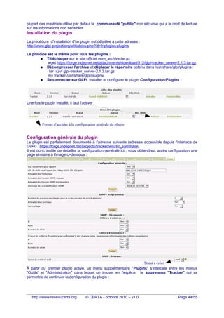 plupart des matériels utilise par défaut la communauté "public" non sécurisé qui a le droit de lecture
sur les informations non sensibles.
Installation du plugin
La procédure d'installation d'un plugin est détaillée à cette adresse :
http://www.glpi-project.org/wiki/doku.php?id=fr:plugins:plugins
Le principe est le même pour tous les plugins :
● Télécharger sur le site officiel nom_archive.tar.gz :
wget https://forge.indepnet.net/attachments/download/512/glpi-tracker_server-2.1.3.tar.gz
● Décompresser l'archive et déplacer le répertoire obtenu dans /usr/share/glpi/plugins :
tar -xzvf glpi-tracker_server-2.1.3.tar.gz
mv tracker /usr/share/glpi/plugins/
● Se connecter sur GLPI, installer et configurer le plugin Configuration/Plugins :
Une fois le plugin installé, il faut l'activer :
Configuration générale du plugin
Le plugin est parfaitement documenté à l'adresse suivante (adresse accessible depuis l'interface de
GLPI) : https://forge.indepnet.net/projects/tracker/wiki/Fr_sommaire.
Il est donc inutile de détailler la configuration générale ici ; vous obtiendrez, après configuration une
page similaire à l'image ci-dessous :
À partir du premier plugin activé, un menu supplémentaire "Plugins" s'intercale entre les menus
"Outils" et "Administration" dans lequel on trouve, en l'espèce, le sous-menu "Tracker" qui va
permettre de continuer la configuration du plugin :
http://www.reseaucerta.org © CERTA - octobre 2010 – v1.0 Page 44/55
Permet d'accéder à la configuration générale du plugin
Statut à créer
 