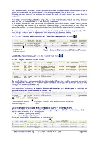 S'il y a des erreurs à ce niveau, vérifiez que vous avez bien installé toutes les dépendances et que le
fichier de configuration est bien présent et correctement renseigné dans le répertoire.
Attention, certains "warning" ne sont pas des erreurs. En règle générale, quand il y a erreur, le script
se termine.
À ce stade, le traitement peut être très long surtout si vous avez laissé les valeurs par défaut (le script
reste sur "== Discovery devices ==" + les "warnings" éventuels).
Si le réseau est étendu, il est nécessaire d'optimiser les paramètres mais il ne faut pas augmenter
inconsidérément les valeurs car le traitement nécessite beaucoup de ressources et cela risque de
saturer la machine ; le mieux est de procéder par tâtonnement en les augmentant progressivement.
Si vous interrompez le script et que vous voulez le relancer, il faut d'abord supprimer le fichier
"lock.pid" qui se trouve dans le répertoire à partir duquel vous avec lancé le script.
Vous pouvez consulter les informations sur l'exécution des agents via le menu
Le détail du matériel découvert peut être visualisé via le menu
Sur les 2 plages, 5 éléments ont été trouvés :
Sur ces 5 éléments, 3 correspondent à des éléments bénéficiant d'un modèle générique (ce sont en
fait 3 imprimantes identiques). Il va falloir créer le modèle SNMP pour les autres (et pourquoi pas,
l'envoyer à la communauté de GLPI).
Il est nécessaire maintenant d'importer le matériel découvert pour l'interroger et remonter les
informations via les objets référencés par les OID.
Exécution(s) suivante(s) de l'agent (découverte + interrogation)
Après importation, nous avons du matériel à interroger. L'agent va donc faire de la découverte (pour
les nouveaux matériels) et de l'interrogation.
• On lance l'agent (et on attend) :
perl agent_tracker.pl
Après que l'agent ait fini de s'exécuter, on peut observer :
http://www.reseaucerta.org © CERTA - octobre 2010 – v1.0 Page 47/55
L'agent est en
cours d'exécution
L'agent a découvert 2 équipements sur 254 adresses IP scannées
Sélectionner les cases du
matériel à importer
Sélectionner "importer" dans la liste déroulante puis activer
"valider"
 