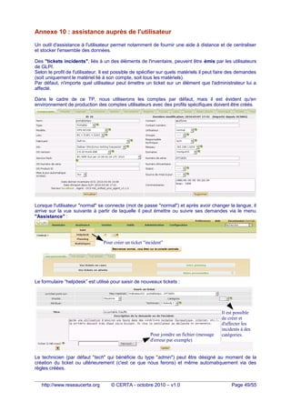 Annexe 10 : assistance auprès de l'utilisateur
Un outil d'assistance à l'utilisateur permet notamment de fournir une aide à distance et de centraliser
et stocker l'ensemble des données.
Des "tickets incidents", liés à un des éléments de l'inventaire, peuvent être émis par les utilisateurs
de GLPI.
Selon le profil de l'utilisateur, Il est possible de spécifier sur quels matériels il peut faire des demandes
(soit uniquement le matériel lié à son compte, soit tous les matériels).
Par défaut, n'importe quel utilisateur peut émettre un ticket sur un élément que l'administrateur lui a
affecté.
Dans le cadre de ce TP, nous utiliserons les comptes par défaut, mais il est évident qu'en
environnement de production des comptes utilisateurs avec des profils spécifiques doivent être créés.
Lorsque l'utilisateur "normal" se connecte (mot de passe "normal") et après avoir changer la langue, il
arrive sur la vue suivante à partir de laquelle il peut émettre ou suivre ses demandes via le menu
"Assistance" :
Le formulaire “helpdesk” est utilisé pour saisir de nouveaux tickets :
Le technicien (par défaut "tech" qui bénéficie du type "admin") peut être désigné au moment de la
création du ticket ou ultérieurement (c'est ce que nous ferons) et même automatiquement via des
règles créées.
http://www.reseaucerta.org © CERTA - octobre 2010 – v1.0 Page 49/55
L'utilisateur "normal"
peut émettre un ticket
sur ce composant.
Pour créer un ticket "incident"
Il est possible
de créer et
d'affecter les
incidents à des
catégories.Pour joindre un fichier (message
d'erreur par exemple)
 