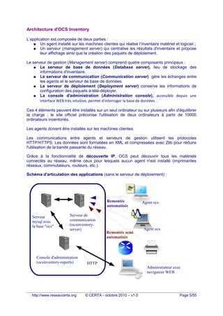 Architecture d'OCS Inventory
L’application est composée de deux parties :
● Un agent installé sur les machines clientes qui réalise l’inventaire matériel et logiciel ;
● Un serveur (management server) qui centralise les résultats d'inventaire et propose
leur affichage ainsi que la création des paquets de déploiement.
Le serveur de gestion (Management server) comprend quatre composants principaux :
● Le serveur de base de données (Database server), lieu de stockage des
informations d'inventaire.
● Le serveur de communication (Communication server) gère les échanges entre
les agents et le serveur de base de données.
● Le serveur de déploiement (Deployment server) conserve les informations de
configuration des paquets à télé-déployer.
● La console d'administration (Administration console), accessible depuis une
interface WEB très intuitive, permet d'interroger la base de données .
Ces 4 éléments peuvent être installés sur un seul ordinateur ou sur plusieurs afin d'équilibrer
la charge ; le site officiel préconise l'utilisation de deux ordinateurs à partir de 10000
ordinateurs inventoriés.
Les agents doivent être installés sur les machines clientes.
Les communications entre agents et serveurs de gestion utilisent les protocoles
HTTP/HTTPS. Les données sont formatées en XML et compressées avec Zlib pour réduire
l'utilisation de la bande passante du réseau.
Grâce à la fonctionnalité de découverte IP, OCS peut découvrir tous les matériels
connectés au réseau, même ceux pour lesquels aucun agent n'est installé (imprimantes
réseaux, commutateurs, routeurs, etc.).
Schéma d'articulation des applications (sans le serveur de déploiement) :
http://www.reseaucerta.org © CERTA - octobre 2010 – v1.0 Page 5/55
Serveur de
communication
(ocsinventory-
server)
Console d'administration
(ocsinventory-reports)
Serveur
mysql avec
la base "ocs"
Administrateur avec
navigateur WEB
HTTP
Agent ocs
Agent ocs
Remontée semi
automatisée
Remontée
automatisée
 