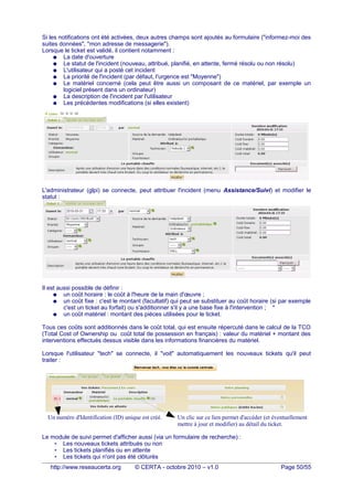 Si les notifications ont été activées, deux autres champs sont ajoutés au formulaire ("informez-moi des
suites données", "mon adresse de messagerie").
Lorsque le ticket est validé, il contient notamment :
● La date d'ouverture
● Le statut de l'incident (nouveau, attribué, planifié, en attente, fermé résolu ou non résolu)
● L'utilisateur qui a posté cet incident
● La priorité de l'incident (par défaut, l'urgence est "Moyenne")
● Le matériel concerné (cela peut être aussi un composant de ce matériel, par exemple un
logiciel présent dans un ordinateur)
● La description de l'incident par l'utilisateur
● Les précédentes modifications (si elles existent)
L'administrateur (glpi) se connecte, peut attribuer l'incident (menu Assistance/Suivi) et modifier le
statut :
Il est aussi possible de définir :
● un coût horaire : le coût à l'heure de la main d'œuvre ;
● un coût fixe : c'est le montant (facultatif) qui peut se substituer au coût horaire (si par exemple
c'est un ticket au forfait) ou s'additionner s'il y a une base fixe à l'intervention ; *
● un coût matériel : montant des pièces utilisées pour le ticket.
Tous ces coûts sont additionnés dans le coût total, qui est ensuite répercuté dans le calcul de la TCO
(Total Cost of Ownership ou coût total de possession en français) : valeur du matériel + montant des
interventions effectués dessus visible dans les informations financières du matériel.
Lorsque l'utilisateur "tech" se connecte, il "voit" automatiquement les nouveaux tickets qu'il peut
traiter :
Le module de suivi permet d'afficher aussi (via un formulaire de recherche) :
• Les nouveaux tickets attribués ou non
• Les tickets planifiés ou en attente
• Les tickets qui n'ont pas été clôturés
http://www.reseaucerta.org © CERTA - octobre 2010 – v1.0 Page 50/55
Un numéro d'Identification (ID) unique est créé. Un clic sur ce lien permet d'accéder (et éventuellement
mettre à jour et modifier) au détail du ticket.
 