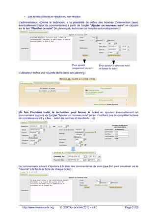 • Les tickets clôturés et résolus ou non résolus
L'administrateur, comme le technicien, a la possibilité de définir des horaires d'intervention (avec
éventuellement l'ajout de commentaires) à partir de l'onglet "Ajouter un nouveau suivi" en cliquant
sur le lien "Planifier ce suivi" (le planning du technicien se remplira automatiquement) :
L'utilisateur tech a une nouvelle tâche dans son planning :
Un fois l'incident traité, le technicien peut fermer le ticket en ajoutant éventuellement un
commentaire toujours via l'onglet "Ajouter un nouveau suivi" (et en n'oubliant pas de compléter la base
de connaissance s'il y a lieu... selon les normes et standards... -)) :
Le commentaire suivant s'ajoutera à la liste des commentaires de suivi (que l'on peut visualiser via le
"résumé" à la fin de la fiche de chaque ticket) :
http://www.reseaucerta.org © CERTA - octobre 2010 – v1.0 Page 51/55
Pour ajouter
uniquement un suivi
Pour ajouter le nouveau suivi
et fermer le ticket
 
