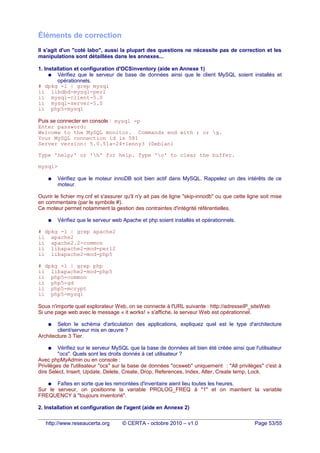 Éléments de correction
Il s'agit d'un "coté labo", aussi la plupart des questions ne nécessite pas de correction et les
manipulations sont détaillées dans les annexes...
1. Installation et configuration d'OCSinventory (aide en Annexe 1)
● Vérifiez que le serveur de base de données ainsi que le client MySQL soient installés et
opérationnels.
# dpkg -l | grep mysql
ii libdbd-mysql-perl
ii mysql-client-5.0
ii mysql-server-5.0
ii php5-mysql
Puis se connecter en console : mysql -p
Enter password:
Welcome to the MySQL monitor. Commands end with ; or g.
Your MySQL connection id is 581
Server version: 5.0.51a-24+lenny3 (Debian)
Type 'help;' or 'h' for help. Type 'c' to clear the buffer.
mysql>
● Vérifiez que le moteur innoDB soit bien actif dans MySQL. Rappelez un des intérêts de ce
moteur.
Ouvrir le fichier my.cnf et s'assurer qu'il n'y ait pas de ligne "skip-innodb" ou que cette ligne soit mise
en commentaire (par le symbole #).
Ce moteur permet notamment la gestion des contraintes d'intégrité référentielles.
● Vérifiez que le serveur web Apache et php soient installés et opérationnels.
# dpkg -l | grep apache2
ii apache2
ii apache2.2-common
ii libapache2-mod-perl2
ii libapache2-mod-php5
# dpkg -l | grep php
ii libapache2-mod-php5
ii php5-common
ii php5-gd
ii php5-mcrypt
ii php5-mysql
Sous n'importe quel explorateur Web, on se connecte à l'URL suivante : http://adresseIP_siteWeb
Si une page web avec le message « it works! » s'affiche, le serveur Web est opérationnel.
● Selon le schéma d'articulation des applications, expliquez quel est le type d'architecture
client/serveur mis en œuvre ?
Architecture 3 Tier.
● Vérifiez sur le serveur MySQL que la base de données ait bien été créée ainsi que l'utilisateur
"ocs". Quels sont les droits donnés à cet utilisateur ?
Avec phpMyAdmin ou en console :
Privilèges de l'utilisateur "ocs" sur la base de données "ocsweb" uniquement : "All privilèges" c'est à
dire Select, Insert, Update, Delete, Create, Drop, References, Index, Alter, Create temp, Lock.
● Faîtes en sorte que les remontées d'inventaire aient lieu toutes les heures.
Sur le serveur, on positionne la variable PROLOG_FREQ à "1" et on maintient la variable
FREQUENCY à "toujours inventorié".
2. Installation et configuration de l'agent (aide en Annexe 2)
http://www.reseaucerta.org © CERTA - octobre 2010 – v1.0 Page 53/55
 