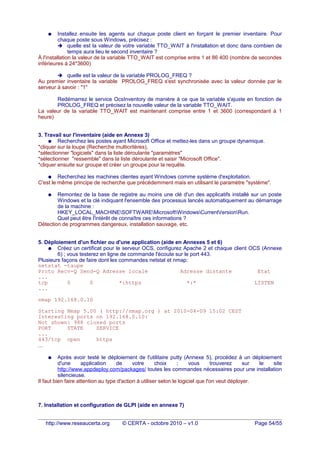 ● Installez ensuite les agents sur chaque poste client en forçant le premier inventaire. Pour
chaque poste sous Windows, précisez :
➔ quelle est la valeur de votre variable TTO_WAIT à l'installation et donc dans combien de
temps aura lieu le second inventaire ?
À l'installation la valeur de la variable TTO_WAIT est comprise entre 1 et 86 400 (nombre de secondes
inférieures à 24*3600)
➔ quelle est la valeur de la variable PROLOG_FREQ ?
Au premier inventaire la variable PROLOG_FREQ s'est synchronisée avec la valeur donnée par le
serveur à savoir : "1"
Redémarrez le service OcsInventory de manière à ce que la variable s'ajuste en fonction de
PROLOG_FREQ et précisez la nouvelle valeur de la variable TTO_WAIT.
La valeur de la variable TTO_WAIT est maintenant comprise entre 1 et 3600 (correspondant à 1
heure)
3. Travail sur l'inventaire (aide en Annexe 3)
● Recherchez les postes ayant Microsoft Office et mettez-les dans un groupe dynamique.
*cliquer sur la loupe (Recherche multicritères),
*sélectionner "logiciels" dans la liste déroulante "paramètres"
*sélectionner "ressemble" dans la liste déroulante et saisir "Microsoft Office".
*cliquer ensuite sur groupe et créer un groupe pour la requête.
● Recherchez les machines clientes ayant Windows comme système d'exploitation.
C'est le même principe de recherche que précédemment mais en utilisant le paramètre "système".
● Remontez de la base de registre au moins une clé d'un des applicatifs installé sur un poste
Windows et la clé indiquant l'ensemble des processus lancés automatiquement au démarrage
de la machine :
HKEY_LOCAL_MACHINESOFTWAREMicrosoftWindowsCurrentVersionRun.
Quel peut être l'intérêt de connaître ces informations ?
Détection de programmes dangereux, installation sauvage, etc.
5. Déploiement d'un fichier ou d'une application (aide en Annexes 5 et 6)
● Créez un certificat pour le serveur OCS, configurez Apache 2 et chaque client OCS (Annexe
6) ; vous testerez en ligne de commande l'écoute sur le port 443.
Plusieurs façons de faire dont les commandes netstat et nmap:
netstat -taupe
Proto Recv-Q Send-Q Adresse locale Adresse distante Etat
...
tcp 0 0 *:https *:* LISTEN
...
nmap 192.168.0.10
Starting Nmap 5.00 ( http://nmap.org ) at 2010-04-09 15:02 CEST
Interesting ports on 192.168.0.10:
Not shown: 988 closed ports
PORT STATE SERVICE
...
443/tcp open https
...
● Après avoir testé le déploiement de l'utilitaire putty (Annexe 5), procédez à un déploiement
d'une application de votre choix ; vous trouverez sur le site
http://www.appdeploy.com/packages/ toutes les commandes nécessaires pour une installation
silencieuse.
Il faut bien faire attention au type d'action à utiliser selon le logiciel que l'on veut déployer.
7. Installation et configuration de GLPI (aide en annexe 7)
http://www.reseaucerta.org © CERTA - octobre 2010 – v1.0 Page 54/55
 