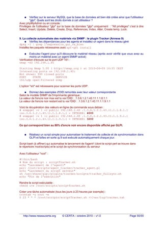 ● Vérifiez sur le serveur MySQL que la base de données ait bien été créée ainsi que l'utilisateur
"glpi". Quels sont les droits donnés à cet utilisateur ?
Avec phpMyAdmin ou en console :
Privilèges de l'utilisateur "glpi" sur la base de données "glpi" uniquement : "All privilèges" c'est à dire
Select, Insert, Update, Delete, Create, Drop, References, Index, Alter, Create temp, Lock.
9. La collecte automatisée des matériels via SNMP : le plugin Tracker (Annexe 9)
● Vérifiez les dépendances pour les agents et installez un agent dans le réseau géré
dpkg -l | grep l'expression_qui_va_bien
Installez les paquets nécessaires avec apt-get install
● Exécutez l'agent pour qu'il découvre le matériel réseau (après avoir vérifié que vous avez au
moins un matériel avec un agent SNMP activé)
Vérification d'écoute sur le port UDP 161 :
nmap -sU 192.168.1.40
Starting Nmap 5.00 ( http://nmap.org ) at 2010-04-09 16:35 CEST
Interesting ports on 192.168.1.40:
Not shown: 999 closed ports
PORT STATE SERVICE
161/udp open|filtered snmp
L'option "sU" est nécessaire pour scanner les ports UDP.
● Donnez des exemples d'OID remontés avec leur valeur correspondante
Selon le modèle SNMP de l'imprimante générique :
La valeur de l'encre noir max est lu via l'OID : .1.3.6.1.2.1.43.11.1.1.8.1.1
La valeur de l'encre noir restant est lu via l'OID : .1.3.6.1.2.1.43.11.1.1.9.1.1
Voici la récupération des valeurs en ligne de commande sous debian :
# snmpget -v 1 -c public 192.168.1.40 .1.3.6.1.2.1.43.11.1.1.8.1.1
iso.3.6.1.2.1.43.11.1.1.8.1.1 = INTEGER: 4000
# snmpget -v 1 -c public 192.168.1.40 .1.3.6.1.2.1.43.11.1.1.9.1.1
iso.3.6.1.2.1.43.11.1.1.9.1.1 = INTEGER: 3200
Ce qui correspond bien au 80% d'encre noir encore disponible affiché par GLPI.
● Réalisez un script simple pour automatiser le traitement de collecte et de synchronisation dans
GLPI et faîtes en sorte qu'il soit exécuté automatiquement chaque jour.
Script bash (à affiner) qui automatise le lancement de l'agent1 (dont le script perl se trouve dans
le répertoire /root/scripts) et le script de synchronisation du serveur
Avec l'utilisateur "root" :
#!/bin/bash
# Nom du script : scriptTracker.sh
echo "Lancement de l'agent1"
perl /root/scripts/agent_tracker/tracker_agent.pl
echo "Lancement du script serveur"
sh /usr/share/glpi/plugins/tracker/scripts/tracker_fullsync.sh
echo "Fin de l'exécution"
Rendre le script exécutable :
chmod u+x /root/scripts/scriptTracker.sh
Créer une tâche automatisée (tous les jours à 23 heures par exemple) :
crontab -u root -e
0 23 * * * /root/scripts/scriptTracker.sh >>/var/log/tracker.txt
http://www.reseaucerta.org © CERTA - octobre 2010 – v1.0 Page 55/55
 
