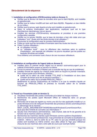 Déroulement de la séquence
1. Installation et configuration d'OCSinventory (aide en Annexe 1)
● Vérifiez que le serveur de base de données ainsi que le client MySQL sont installés
et opérationnels.
● Vérifiez que le moteur innoDB soit bien actif dans MySQL. Rappelez un des intérêts
de ce moteur.
● Vérifiez que le serveur web Apache et php sont installés et opérationnels.
● Selon le schéma d'articulation des applications, expliquez quel est le type
d'architecture client/serveur mis en œuvre.
● Installez les services d'OCSinventory nécessaires et procédez à une première
configuration assistée.
● Vérifiez sur le serveur MySQL que la base de données a bien été créée ainsi que
l'utilisateur "ocs". Quels sont les droits donnés à cet utilisateur ?
● Poursuivez la configuration avec la console d'administration.
● Faîtes en sorte que les remontées d'inventaire aient lieu toutes les heures.
● Créez 2 autres utilisateurs :
➔ un utilisateur normal ;
➔ un "utilisateur local" : vous lui affecterez des machines selon le système
d'exploitation : par exemple cet utilisateur ne pourra visualiser que les postes sur
lesquels Windows est installé.
Vous testerez une connexion avec chacun de ces nouveaux utilisateurs.
2. Installation et configuration de l'agent (aide en Annexe 2)
● Installez dans un premier temps l'agent sur le serveur ocsinventory-agent pour la
collecte d'information propre au serveur lui-même.
● Forcez le premier inventaire (n'hésitez pas à consulter les log en cas de problèmes)
● Installez ensuite les agents sur chaque poste client en forçant le premier inventaire.
Pour chaque poste sous Windows, précisez :
➔ quelle est la valeur de votre variable TTO_WAIT à l'installation et donc dans
combien de temps aura lieu le second inventaire ?
➔ quelle est la valeur de la variable PROLOG_FREQ ?
Redémarrez le service OcsInventory de manière à ce que la variable s'ajuste en
fonction de PROLOG_FREQ et précisez la nouvelle valeur de la variable
TTO_WAIT.
3. Travail sur l'inventaire (aide en Annexe 3)
● Visualisez l'ensemble des postes inventoriés et le détail de chaque machine.
● Recherchez les postes ayant Microsoft Office et mettez-les dans un groupe
dynamique.
● Remontez de la base de registre au moins une clé d'un des applicatifs installé sur un
poste Windows et la clé indiquant l'ensemble des processus lancés automatiquement
au démarrage de la machine :
HKEY_LOCAL_MACHINESOFTWAREMicrosoftWindowsCurrentVersionRun.
Quel peut être l'intérêt de connaître ces informations ?
● Ajoutez trois informations administratives : date d'achat, date de fin de garantie et la
fonction de la machine (client ou serveur).
● Recherchez les machines clientes ayant Windows comme système d'exploitation.
● Dans un environnement professionnel, il est primordial de connaître la localisation du
matériel ; même si, dans le cadre de ce TP, cela n'a que peu d'intérêt puisque les
postes sont localisés au même endroit, vous allez utiliser le "tag" pour référencer
chacune de vos machines dans votre salle de cours (par exemple S202)
http://www.reseaucerta.org © CERTA - octobre 2010 – v1.0 Page 7/55
 
