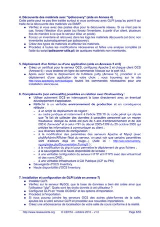 4. Découverte des matériels avec "ipdiscovery" (aide en Annexe 4)
Cette partie peut ne pas être traitée surtout si vous continuez avec GLPI jusqu'au point 9 qui
traite de la découverte des matériels via SNMP.
● Vérifiez si vous avez des postes élus pour la découverte réseau. Si ce n'est pas le
cas, forcez l'élection d'un poste (ou forcez l'inventaire, à partir d'un client, plusieurs
fois de manière à ce que le serveur élise un poste).
● Forcez un inventaire et retrouvez dans les logs les matériels découverts (et donc non
inventoriés automatiquement par ipdiscovery).
● Créez des types de matériels et affectez les matériels.
● Procédez à toutes les modifications nécessaires et faîtes une analyse complète (à
l'aide du script ipdiscover-utils.pl) de quelques matériels non inventoriés.
5. Déploiement d'un fichier ou d'une application (aide en Annexes 5 et 6)
● Créez un certificat pour le serveur OCS, configurez Apache 2 et chaque client OCS
(Annexe 6) ; vous testerez en ligne de commande l'écoute sur le port 443.
● Après avoir testé le déploiement de l'utilitaire putty (Annexe 5), procédez à un
déploiement d'une application de votre choix ; vous trouverez sur le site
http://www.appdeploy.com/packages/ toutes les commandes nécessaires pour une
installation silencieuse.
6. Compléments (non exhaustifs) possibles en relation avec OcsInventory :
● Utiliser autrement OCS en interrogeant la base directement avec un éventuel
développement d'application.
● Réfléchir à un véritable environnement de production et en conséquence
réfléchir :
– à un script de déploiement de l'agent ;
– au cadre juridique et notamment à l'article 226.18 du code pénal qui stipule
que "le fait de collecter des données à caractère personnel par un moyen
frauduleux, déloyal ou illicite est puni de 5 ans d'emprisonnement et de 300
000 € d'amende" et à celui n°91 du décret 2005-1309 du 20 octobre 2005 qui
précise les informations à communiquer au client ;
– aux diverses options de configuration ;
– à la modification des paramètres des serveurs Apache et Mysql (avec
phpMyAdmin/Afficher l'état du serveur, on peut voir que certains paramètres
sont d'ailleurs déjà en rouge...) (Aide ici : http://wiki.ocsinventory-
ng.org/index.php/Documentation:Tuning/fr ) ;
– à la modification du php.ini pour permettre le déploiement de gros fichiers ;
– à la sauvegarde et la haute disponibilité de la base ;
– à une véritable configuration du serveur HTTP et HTTPS avec des virtual host
et des noms DNS ;
– à une véritable Infrastructure à Clé Publique (ICP ou PKI)
● Sauvegarde d'OCS Inventory.
● Haute disponibilité d'OCS Inventory.
7. Installation et configuration de GLPI (aide en annexe 7)
● Installez GLPI.
● Vérifiez sur le serveur MySQL que la base de données a bien été créée ainsi que
l'utilisateur "glpi". Quels sont les droits donnés à cet utilisateur ?
● Configurez GLPI en "mode OCSNG" et les options d'importation.
● Procédez à l'importation.
● Si vous pouvez joindre les serveurs OCS des autres plate-formes de la salle,
ajoutez-les à votre serveur GLPI et procédez aux nouvelles importations.
● Créez une arborescence de localisation de votre salle de cours conforme à la réalité.
http://www.reseaucerta.org © CERTA - octobre 2010 – v1.0 Page 8/55
 