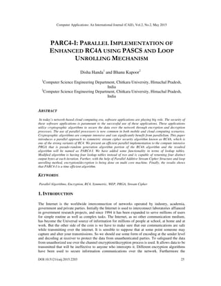 Computer Applications: An International Journal (CAIJ), Vol.2, No.2, May 2015
DOI:10.5121/caij.2015.2203 25
PARC4-I: PARALLEL IMPLEMENTATION OF
ENHANCED RC4A USING PASCS AND LOOP
UNROLLING MECHANISM
Disha Handa1
and Bhanu Kapoor2
1
Computer Science Engineering Department, Chitkara University, Himachal Pradesh,
India
2
Computer Science Engineering Department, Chitkara University, Himachal Pradesh,
India
ABSTRACT
In today’s network-based cloud computing era, software applications are playing big role. The security of
these software applications is paramount to the successful use of these applications. These applications
utilize cryptographic algorithms to secure the data over the network through encryption and decryption
processes. The use of parallel processors is now common in both mobile and cloud computing scenarios.
Cryptographic algorithms are compute intensive and can significantly benefit from parallelism. This paper
introduces a parallel approach to symmetric stream cipher security algorithm known as RC4A, which is
one of the strong variants of RC4. We present an efficient parallel implementation to the compute intensive
PRGA that is pseudo-random generation algorithm portion of the RC4A algorithm and the resulted
algorithm will be named as PARC4-I. We have added some functionality in terms of lookup tables.
Modified algorithm is having four lookup tables instead of two and is capable of returning four distinct
output bytes at each iteration. Further, with the help of Parallel Additive Stream Cipher Structure and loop
unrolling method, encryption/decryption is being done on multi core machine. Finally, the results shows
that PARC4-I is a time efficient algorithm.
KEYWORDS
Parallel Algorithms, Encryption, RC4, Symmetric, WEP, PRGA, Stream Cipher
1. INTRODUCTION
The Internet is the worldwide interconnection of networks operated by industry, academia,
government and private parties. Initially the Internet is used to interconnect laboratories affianced
in government research projects, and since 1994 it has been expanded to serve millions of users
for simple routine as well as complex tasks. The Internet, as no other communication medium,
has become the Universal source of information for millions of people at school, at home and at
work. But the other side of the coin is we have to make sure that our communications are safe
while transmitting over the internet. It is sensible to suppose that at some point someone may
capture and alter your transmissions. So we should use some form of encoding at the sender level
and decoding at receiver to protect the data from unauthenticated parties. To safeguard the data
from unauthorized use over the channel encryption/decryption process is used. It allows data to be
transmitted that will be ineffective to anyone who intercepts it. Different encryption algorithms
have been used to secure information communications over the network. Furthermore the
 
