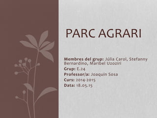 Membres del grup: Júlia Carol, Stefanny
Bernardino, Maribel Uzoziri
Grup: E.24
Professor/a: Joaquín Sosa
Curs: 2014-2015
Data: 18.05.15
PARC AGRARI
 