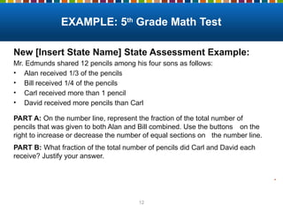 12
New [Insert State Name] State Assessment Example:
Mr. Edmunds shared 12 pencils among his four sons as follows:
• Alan received 1/3 of the pencils
• Bill received 1/4 of the pencils
• Carl received more than 1 pencil
• David received more pencils than Carl
PART A: On the number line, represent the fraction of the total number of
pencils that was given to both Alan and Bill combined. Use the buttons on the
right to increase or decrease the number of equal sections on the number line.
PART B: What fraction of the total number of pencils did Carl and David each
receive? Justify your answer.
EXAMPLE: 5th
Grade Math Test
.
 
