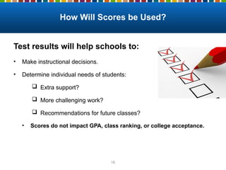 How Will Scores be Used?
Test results will help schools to:
• Make instructional decisions.
• Determine individual needs of students:
 Extra support?
 More challenging work?
 Recommendations for future classes?
• Scores do not impact GPA, class ranking, or college acceptance.
16
 