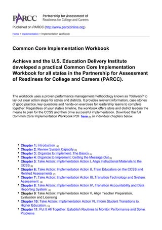 Published on PARCC (http://www.parcconline.org)
Home > Implementation > Implementation Workbook

Common Core Implementation Workbook
Achieve and the U.S. Education Delivery Institute
developed a practical Common Core Implementation
Workbook for all states in the Partnership for Assessment
of Readiness for College and Careers (PARCC).

The workbook uses a proven performance management methodology known as ?delivery? to
lay out clear action steps for states and districts. It provides relevant information, case stories
of good practice, key questions and hands-on exercises for leadership teams to complete
together. Regardless of your state's timeline, the workbook offers state and district leaders the
means to plan for the CCSS and then drive successful implementation. Download the full
Common Core Implementation Workbook PDF here [1] or individual chapters below.

Chapter 1: Introduction [2]
Chapter 2: Review System Capacity [3]
Chapter 3: Organize to Implement: The Basics [4]
Chapter 4: Organize to Implement: Getting the Message Out [5]
Chapter 5: Take Action: Implementation Action I, Align Instructional Materials to the
CCSS [6]
Chapter 6: Take Action: Implementation Action II, Train Educators on the CCSS and
Related Assessments [7]
Chapter 7: Take Action: Implementation Action III, Transition Technology and System
Assessment [8]
Chapter 8: Take Action: Implementation Action IV, Transition Accountability and Data
Reporting System [9]
Chapter 9: Take Action: Implementation Action V, Align Teacher Preparation,
Evaluation and Licensing
Chapter 10: Take Action: Implementation Action VI, Inform Student Transitions to
Higher Education [10]
Chapter 11: Put It All Together: Establish Routines to Monitor Performance and Solve
Problems

 