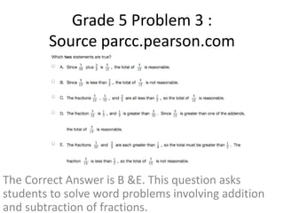 Grade 5 Problem 3 : 
Source parcc.pearson.com 
The Correct Answer is B &E. This question asks 
students to solve word problems involving addition 
and subtraction of fractions. 
 