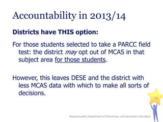 Accountability in 2013/14
Districts have THIS option:

For those students selected to take a PARCC field
test: the district may opt out of MCAS in that
subject area for those students.
However, this leaves DESE and the district with
less MCAS data with which to make all sorts of
decisions.

Massachusetts Department of Elementary and Secondary Education

10

 