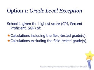 Option 1: Grade Level Exception
School is given the highest score (CPI, Percent
Proficient, SGP) of:

Calculations including the field-tested grade(s)
Calculations excluding the field-tested grade(s)

13

Massachusetts Department of Elementary and Secondary Education

 