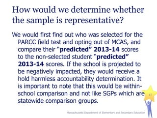 How would we determine whether
the sample is representative?
We would first find out who was selected for the
PARCC field test and opting out of MCAS, and
compare their “predicted” 2013-14 scores
to the non-selected student “predicted”
2013-14 scores. If the school is projected to
be negatively impacted, they would receive a
hold harmless accountability determination. It
is important to note that this would be withinschool comparison and not like SGPs which are
statewide comparison groups.
Massachusetts Department of Elementary and Secondary Education

17

 