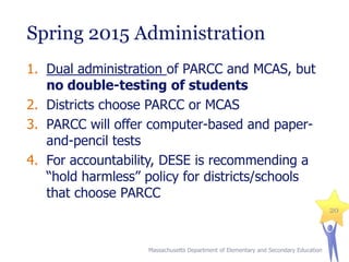 Spring 2015 Administration
1. Dual administration of PARCC and MCAS, but
no double-testing of students
2. Districts choose PARCC or MCAS
3. PARCC will offer computer-based and paperand-pencil tests
4. For accountability, DESE is recommending a
“hold harmless” policy for districts/schools
that choose PARCC
20

Massachusetts Department of Elementary and Secondary Education

 