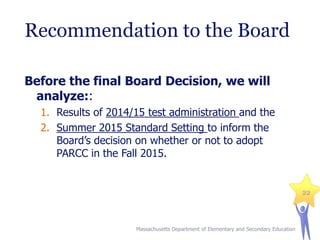 Recommendation to the Board
Before the final Board Decision, we will
analyze::
1. Results of 2014/15 test administration and the
2. Summer 2015 Standard Setting to inform the
Board’s decision on whether or not to adopt
PARCC in the Fall 2015.

22

Massachusetts Department of Elementary and Secondary Education

 