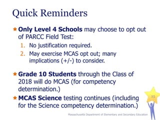 Quick Reminders
Only Level 4 Schools may choose to opt out
of PARCC Field Test:
1. No justification required.
2. May exercise MCAS opt out; many
implications (+/-) to consider.

Grade 10 Students through the Class of
2018 will do MCAS (for competency
determination.)
MCAS Science testing continues (including
for the Science competency determination.)
Massachusetts Department of Elementary and Secondary Education

25

 