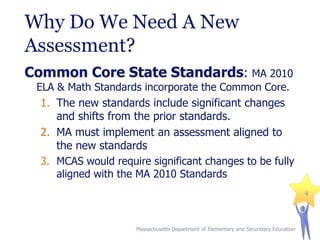 Why Do We Need A New
Assessment?
Common Core State Standards: MA 2010
ELA & Math Standards incorporate the Common Core.
1. The new standards include significant changes
and shifts from the prior standards.

2. MA must implement an assessment aligned to
the new standards
3. MCAS would require significant changes to be fully
aligned with the MA 2010 Standards
4

Massachusetts Department of Elementary and Secondary Education

 