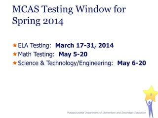MCAS Testing Window for
Spring 2014
ELA Testing: March 17-31, 2014
Math Testing: May 5-20
Science & Technology/Engineering: May 6-20

8

Massachusetts Department of Elementary and Secondary Education

 