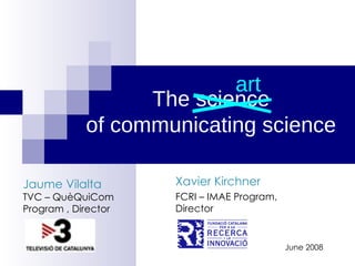 The science of communicating science Xavier Kirchner FCRI – IMAE Program, Director June 2008 art Jaume Vilalta TVC – QuèQuiCom Program , Director 