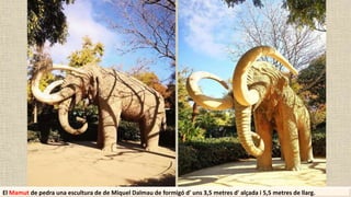 El Mamut de pedra una escultura de de Miquel Dalmau de formigó d' uns 3,5 metres d' alçada i 5,5 metres de llarg.
 