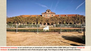 Parlament de Catalunya va ser construït com un arsenal per a la ciutadella militar (1889-1895) per l'enginyer Pròsper de
Verboom. Es converteix en residència reial a finals del passat segle, Pere Falques va dirigir les pertinents reformes.
 