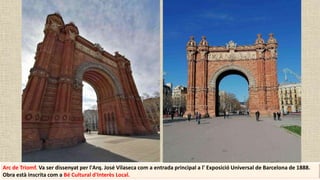 Arc de Triomf. Va ser dissenyat per l'Arq. José Vilaseca com a entrada principal a l' Exposició Universal de Barcelona de 1888.
Obra està inscrita com a Bé Cultural d'Interès Local.
 
