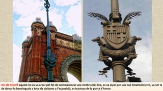 Arc de Triomf aquest no es va crear pel fet de commemorar una victòria bèl·lica, es va alçar per una raó totalment civil, va ser la
de donar la benvinguda a tots els visitants a l'exposició, es tractava de la porta d'honor.
 