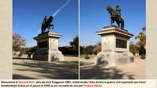 Monument al General Prim, obra de Lluís Puiggener-1887, enderrocada i fosa durant la guerra civil espanyola per haver
bombardejat Gràcia en el passat el 1940 va ser recreada de nou per Frederic Marès.
 
