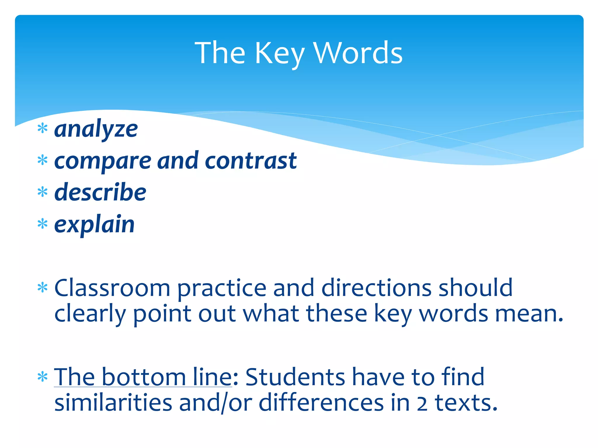 The Key Words 
 analyze 
 compare and contrast 
 describe 
 explain 
 Classroom practice and directions should 
clearly point out what these key words mean. 
 The bottom line: Students have to find 
similarities and/or differences in 2 texts. 
 