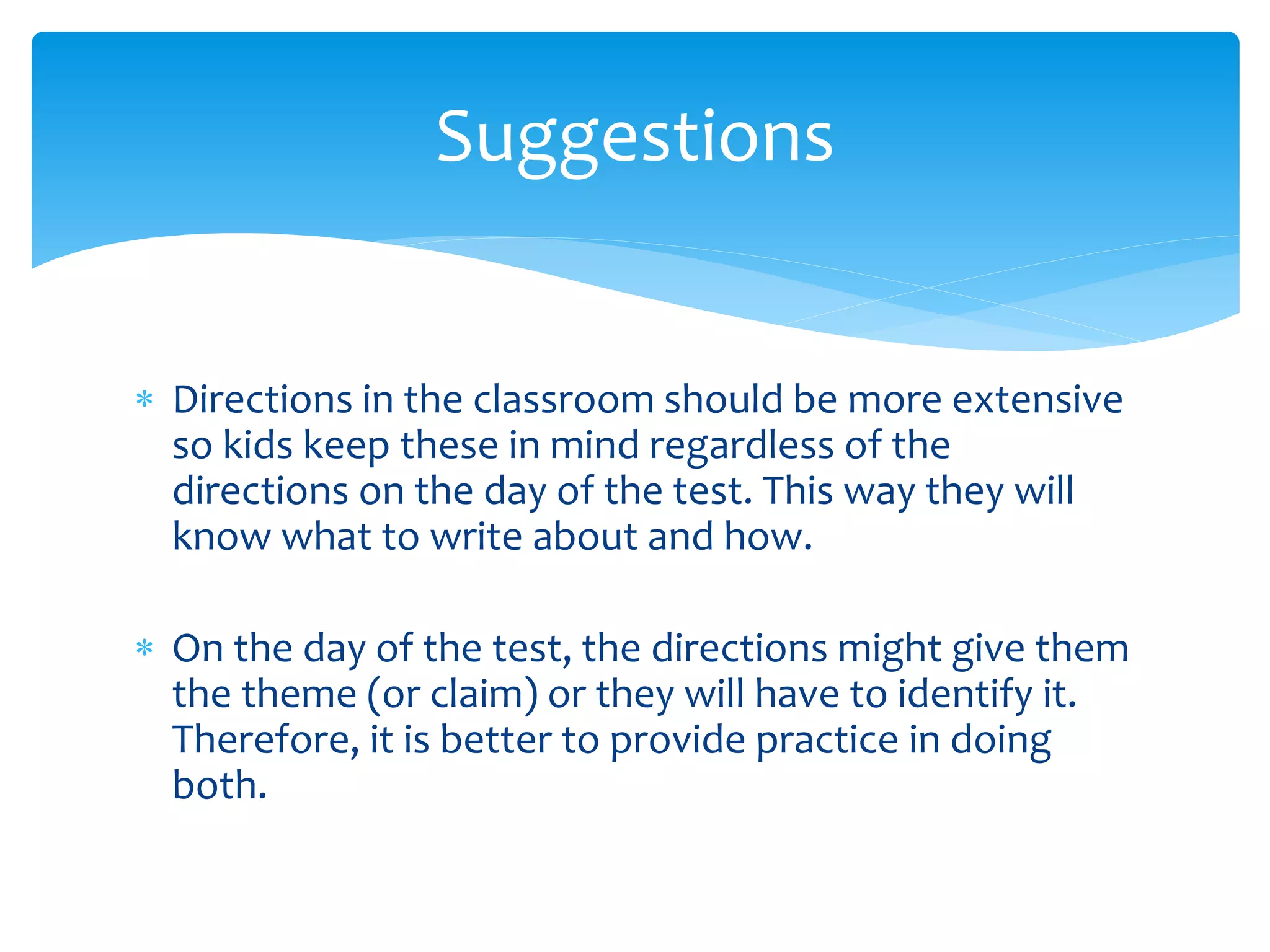 Suggestions 
 Directions in the classroom should be more extensive 
so kids keep these in mind regardless of the 
directions on the day of the test. This way they will 
know what to write about and how. 
 On the day of the test, the directions might give them 
the theme (or claim) or they will have to identify it. 
Therefore, it is better to provide practice in doing 
both. 
 