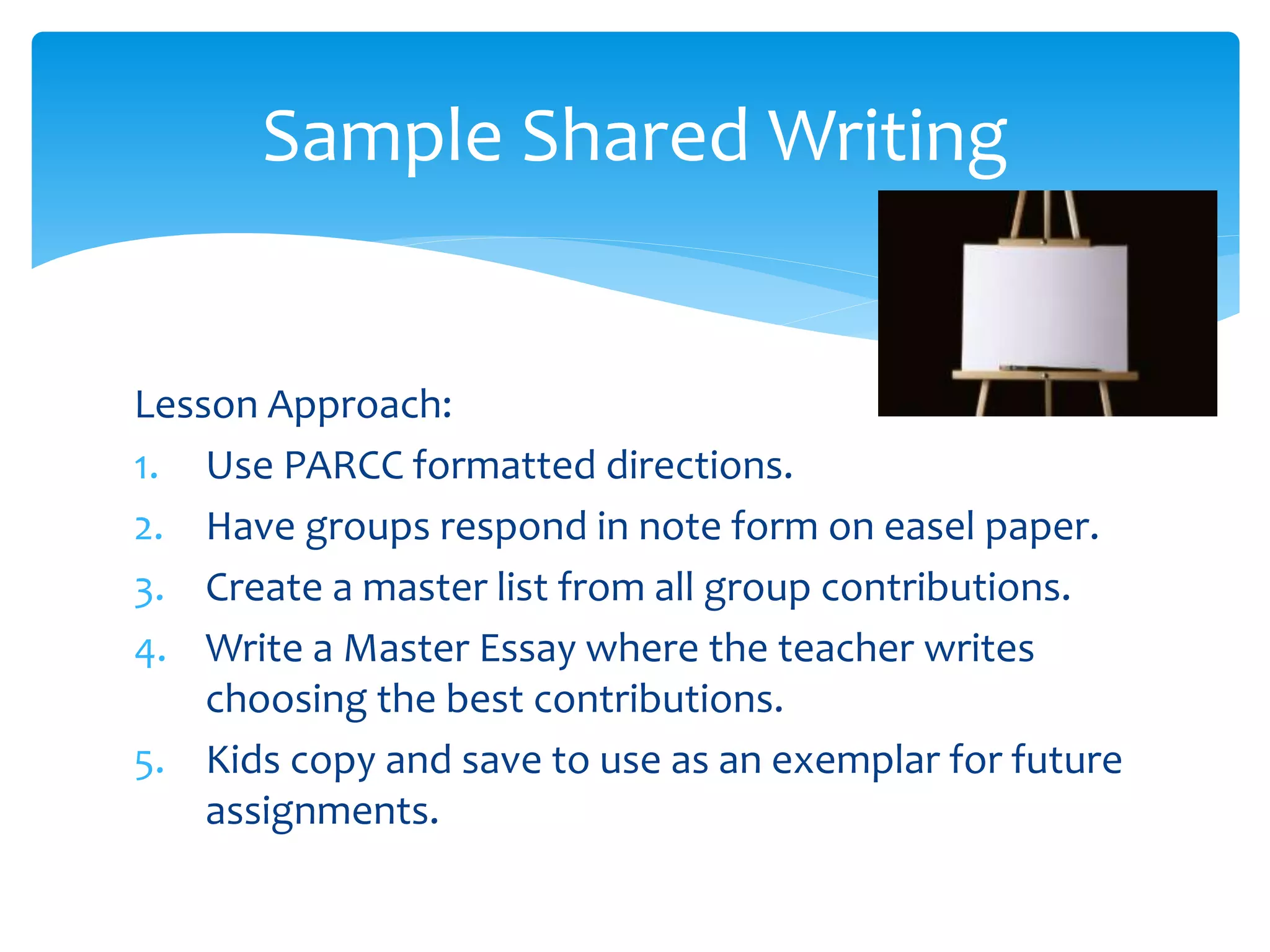 Sample Shared Writing 
Lesson Approach: 
1. Use PARCC formatted directions. 
2. Have groups respond in note form on easel paper. 
3. Create a master list from all group contributions. 
4. Write a Master Essay where the teacher writes 
choosing the best contributions. 
5. Kids copy and save to use as an exemplar for future 
assignments. 
 