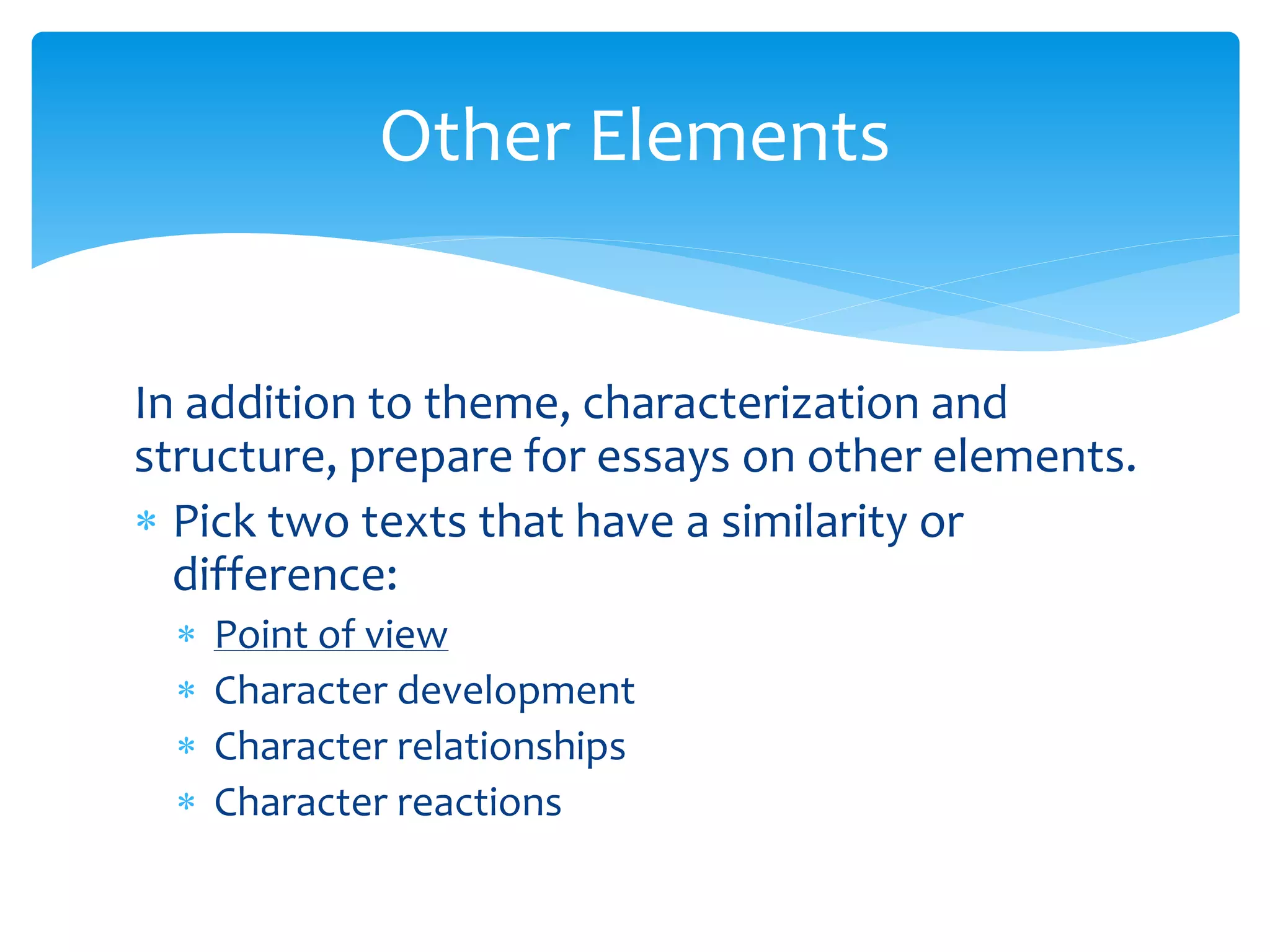 Other Elements 
In addition to theme, characterization and 
structure, prepare for essays on other elements. 
 Pick two texts that have a similarity or 
difference: 
 Point of view 
 Character development 
 Character relationships 
 Character reactions 
 
